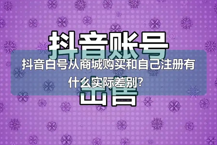 抖音白号从商城购买和自己注册有什么实际差别?
